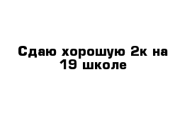 Сдаю хорошую 2к на 19 школе